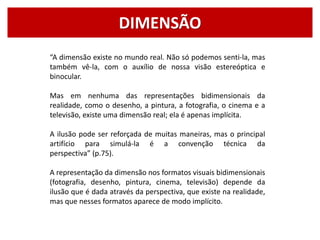 DIMENSÃO
“A dimensão existe no mundo real. Não só podemos senti-la, mas
também vê-la, com o auxílio de nossa visão estereóptica e
binocular.
Mas em nenhuma das representações bidimensionais da
realidade, como o desenho, a pintura, a fotografia, o cinema e a
televisão, existe uma dimensão real; ela é apenas implícita.
A ilusão pode ser reforçada de muitas maneiras, mas o principal
artifício para simulá-la é a convenção técnica da
perspectiva” (p.75).
A representação da dimensão nos formatos visuais bidimensionais
(fotografia, desenho, pintura, cinema, televisão) depende da
ilusão que é dada através da perspectiva, que existe na realidade,
mas que nesses formatos aparece de modo implícito.
 