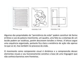 Algumas das propriedades da “persistência da visão” podem constituir de forma
errônea o uso da palavra movimento, um quadro, uma foto ou a estampa de um
tecido podem ser estáticos, porém descrevem tensões e ritmos. A leitura segue
uma sequência organizada, portanto fica claro a existência de ação não apenas
no que se vê, mas também no processo da visão.
O movimento como componente visual é dinâmico e a compreensão desses
elementos visuais e seu funcionamento constitui a base de uma linguagem que
não conhece barreiras nem fronteiras.
 