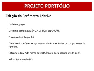 Criação do Carômetro Criativo
Definir o grupo.
Definir o nome da AGÊNCIA DE COMUNICAÇÃO.
Formato de entrega: A4.
Objetivo do carômetro: apresentar de forma criativa os componentes da
Agência.
Entrega: 23 a 27 de março de 2015 (no dia correspondente de aula).
Valor: 3 pontos da AV1.
PROJETO PORTFÓLIO
 