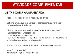 VISITA TÉCNICA A UMA GRÁFICA
Pode ser realizada individualmente ou em grupo.
Definir a Gráfica que será visitada (o agendamento da visita é de
responsabilidade dos alunos).
Objetivo: produzir um relatório sobre “Artes Gráficas na Prática”.
- Componentes de um orçamento
- Sistemas/tipos de impressão
- Que cuidados específicos o profissional de comunicação deve ter para
encaminhar uma revista para impressão?
Entrega: 4 a 8 de maio de 2015 (no dia correspondente de aula).
Valor: 7 pontos da AV1.
Atividades Complementares: 4 horas
ATIVIDADE COMPLEMENTAR
 
