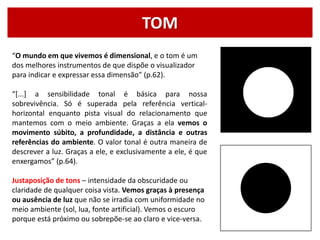 TOM
“O mundo em que vivemos é dimensional, e o tom é um
dos melhores instrumentos de que dispõe o visualizador
para indicar e expressar essa dimensão” (p.62).
“*...] a sensibilidade tonal é básica para nossa
sobrevivência. Só é superada pela referência vertical-
horizontal enquanto pista visual do relacionamento que
mantemos com o meio ambiente. Graças a ela vemos o
movimento súbito, a profundidade, a distância e outras
referências do ambiente. O valor tonal é outra maneira de
descrever a luz. Graças a ele, e exclusivamente a ele, é que
enxergamos” (p.64).
Justaposição de tons – intensidade da obscuridade ou
claridade de qualquer coisa vista. Vemos graças à presença
ou ausência de luz que não se irradia com uniformidade no
meio ambiente (sol, lua, fonte artificial). Vemos o escuro
porque está próximo ou sobrepõe-se ao claro e vice-versa.
 