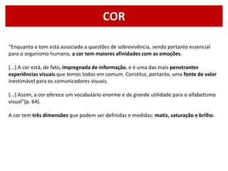 COR
“Enquanto o tom está associado a questões de sobrevivência, sendo portanto essencial
para o organismo humano, a cor tem maiores afinidades com as emoções.
[...] A cor está, de fato, impregnada de informação, e é uma das mais penetrantes
experiências visuais que temos todos em comum. Constitui, portanto, uma fonte de valor
inestimável para os comunicadores visuais.
[...] Assim, a cor oferece um vocabulário enorme e de grande utilidade para o alfabetismo
visual”(p. 64).
A cor tem três dimensões que podem ser definidas e medidas: matiz, saturação e brilho.
 