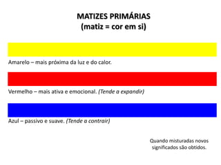 MATIZES PRIMÁRIAS
(matiz = cor em si)
Amarelo – mais próxima da luz e do calor.
Vermelho – mais ativa e emocional. (Tende a expandir)
Azul – passivo e suave. (Tende a contrair)
Quando misturadas novos
significados são obtidos.
 