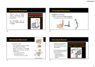 16/03/2020
7
Quando uma articulação
realiza movimentos apenas
em torno de um eixo (1 grau
de liberdade).
As articulações que só
permitem a flexão e extensão
ou rotação.
 Gínglimo ou Dobradiça
 Realiza movimentos de flexão e extensão
▪ Articulação doCotovelo, Joelho e Interfalângicas
 Trocóide ou Pivô
 Tipo superfície articular formada
por segmentos de cilindro
 Realiza movimentos de rotação
apenas em torno do seu eixo
longitudinal
▪ Ex. Articulação Radio Unar
▪ Atlantoaxial (atlas e axis)
▪ (movimento de negação com a cabeça)
 Quando uma articulação
realiza movimentos em
torno de dois eixos (2 graus
de liberdade).
 As articulações que realizam
dois movimentos dentre os
quais podem ser:
 extensão e flexão (1) ,
 adução e abdução (2) ou
 rotação (3)
25 26
27 28
 