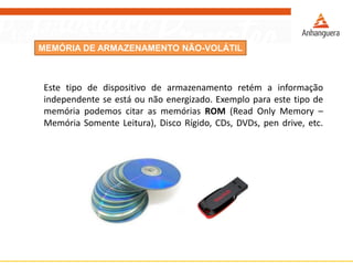 MEMÓRIA DE ARMAZENAMENTO NÃO-VOLÁTIL
Este tipo de dispositivo de armazenamento retém a informação
independente se está ou não energizado. Exemplo para este tipo de
memória podemos citar as memórias ROM (Read Only Memory –
Memória Somente Leitura), Disco Rígido, CDs, DVDs, pen drive, etc.
 