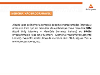 MEMÓRIA NÃO-PROGRAMÁVEL
Alguns tipos de memória somente podem ser programadas (gravadas)
única vez. Este tipo de memória são conhecidas como memória ROM
(Read Only Memory – Memória Somente Leitura) ou PROM
(Programmable Read Only Memory - Memória Programável Somente
Leitura). Exemplos destes tipos de memória são: CD-R, alguns chips e
microprocessadores, etc.
 