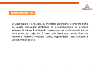 DISCO RÍGIDO - HD
O Disco Rígido (Hard Disk), ou memória secundária, é uma memória
de massa não-volátil destinada ao armazenamento de grandes
volumes de dados. Este tipo de memória possui um tempo de acesso
bem maior, ou seja, ela é bem mais lenta que outros tipos de
memória (Memória Principal, Cache, Registradores). Esta também é
uma memória barata.
 