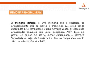 MEMÓRIA PRINCIPAL - RAM
A Memória Principal é uma memória que é destinada ao
armazenamento dos aplicativos e programas que estão sendo
executados pelo computador. É uma memoria volátil, os dados são
armazenados enquanto esta estiver energizada. Além disso, ela
possui um tempo de acesso menor comparando à Memória
Secundária, ou seja, ela é mais rápida. Para os computadores estão
são chamadas de Memória RAM.
 