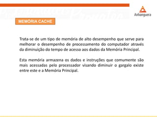 MEMÓRIA CACHE
Trata-se de um tipo de memória de alto desempenho que serve para
melhorar o desempenho de processamento do computador através
da diminuição do tempo de acesso aos dados da Memória Principal.
Esta memória armazena os dados e instruções que comumente são
mais acessadas pelo processador visando diminuir o gargalo existe
entre este e a Memória Principal.
 
