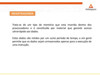 REGISTRADORES
Trata-se de um tipo de memória que esta inserida dentro dos
processadores e é constituída por material que garante acesso
ultrarrápido aos dados.
Estes dados são retidos por um curto período de tempo, e em geral
permite que os dados sejam armazenados apenas para a execução de
uma instrução.
 