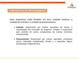 COMPONENTES DE PROCESSAMENTO
Estes dispositivos estão divididos em duas unidades distintas: a
unidade de controle e a unidade de processamento.
 Controle: Responsável por realizar operações de desvio e
interpretação das instruções do programa. Também é responsável
pelo controle de outros componentes do sistema (memória,
entrada/saída).
 Processamento: Responsável por realizar operações aritméticas
(soma, subtração, multiplicação, divisão...) e operações lógicas
(comparação e lógica binária).
 