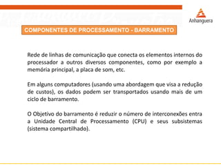 COMPONENTES DE PROCESSAMENTO - BARRAMENTO
Rede de linhas de comunicação que conecta os elementos internos do
processador a outros diversos componentes, como por exemplo a
memória principal, a placa de som, etc.
Em alguns computadores (usando uma abordagem que visa a redução
de custos), os dados podem ser transportados usando mais de um
ciclo de barramento.
O Objetivo do barramento é reduzir o número de interconexões entra
a Unidade Central de Processamento (CPU) e seus subsistemas
(sistema compartilhado).
 