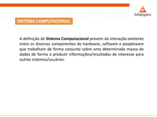 SISTEMA COMPUTACIONAL
A definição de Sistema Computacional provem da interação existente
entre os diversos componentes de hardware, software e peopleware
que trabalham de forma conjunta sobre uma determinada massa de
dados de forma a produzir informações/resultados de interesse para
outros sistemas/usuários.
 