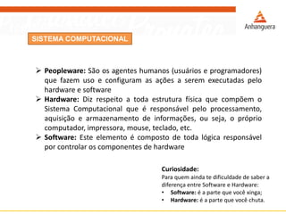 SISTEMA COMPUTACIONAL
 Peopleware: São os agentes humanos (usuários e programadores)
que fazem uso e configuram as ações a serem executadas pelo
hardware e software
 Hardware: Diz respeito a toda estrutura física que compõem o
Sistema Computacional que é responsável pelo processamento,
aquisição e armazenamento de informações, ou seja, o próprio
computador, impressora, mouse, teclado, etc.
 Software: Este elemento é composto de toda lógica responsável
por controlar os componentes de hardware
Curiosidade:
Para quem ainda te dificuldade de saber a
diferença entre Software e Hardware:
• Software: é a parte que você xinga;
• Hardware: é a parte que você chuta.
 
