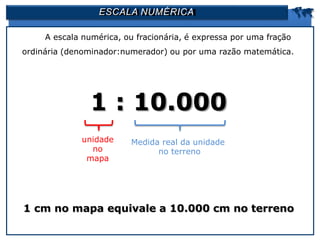 ESCALA NUMÉRICA 
A escala numérica, ou fracionária, é expressa por uma fração
ordinária (denominador:numerador) ou por uma razão matemática.
1 : 10.000
1 cm no mapa equivale a 10.000 cm no terreno
unidade
no
mapa
Medida real da unidade
no terreno
 