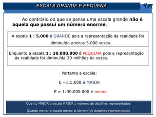 ESCALA GRANDE E PEQUENA 
Ao contrário do que se pensa uma escala grande não é
aquela que possui um número enorme.
Quanto MAIOR a escala MAIOR o número de detalhes representados
Quanto menor a escala menor o número de detalhes representados
A escala 1 : 5.000 é GRANDE pois a representação da realidade foi
diminuída apenas 5.000 vezes.
Enquanto a escala 1 : 30.000.000 é PEQUENA pois a representação
da realidade foi diminuída 30 milhões de vezes.
Portanto a escala:
E =1:5.000 é MAIOR
E = 1:30.000.000 é menor
 