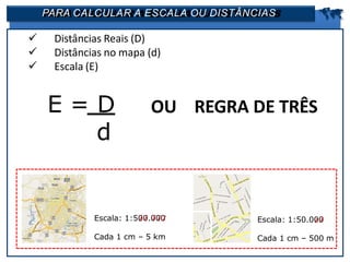 PARA CALCULAR A ESCALA OU DISTÂNCIAS 
 Distâncias Reais (D)
 Distâncias no mapa (d)
 Escala (E)
E = D
d
OU REGRA DE TRÊS
Escala: 1:500.000
Cada 1 cm – 5 km
Escala: 1:50.000
Cada 1 cm – 500 m
 