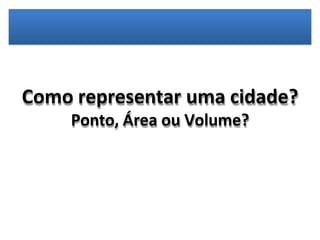 Como representar uma cidade?
Ponto, Área ou Volume?
 
