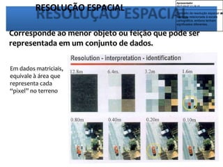 RESOLUÇÃO ESPACIAL
Corresponde ao menor objeto ou feição que pode ser
representada em um conjunto de dados.
Em dados matriciais,
equivale à área que
representa cada
“pixel” no terreno
Apresentador
2017-03-07 11:19:10
--------------------------------------------
Conceito de resolução espacial e
s
t
á
bastante relacionada à escala
cartográfica, embora tenham
significados diferentes.
 