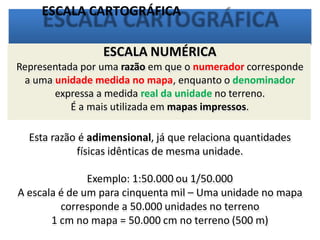 ESCALA CARTOGRÁFICA
ESCALA NUMÉRICA
Representada por uma razão em que o numerador corresponde
a uma unidade medida no mapa, enquanto o denominador
expressa a medida real da unidade no terreno.
É a mais utilizada em mapas impressos.
Esta razão é adimensional, já que relaciona quantidades
físicas idênticas de mesma unidade.
Exemplo: 1:50.000 ou 1/50.000
A escala é de um para cinquenta mil – Uma unidade no mapa
corresponde a 50.000 unidades no terreno
1 cm no mapa = 50.000 cm no terreno (500 m)
 