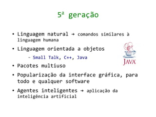 a
                     5 geração

●   Linguagem natural → comandos similares à
    linguagem humana
●   Linguagem orientada a objetos
        –   Small Talk, C++, Java
●   Pacotes multiuso
●   Popularização da interface gráfica, para
    todo e qualquer software
●   Agentes inteligentes → aplicação da
    inteligência artificial
 