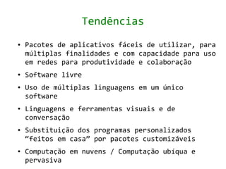 Tendências
●   Pacotes de aplicativos fáceis de utilizar, para
    múltiplas finalidades e com capacidade para uso
    em redes para produtividade e colaboração
●   Software livre
●   Uso de múltiplas linguagens em um único
    software
●   Linguagens e ferramentas visuais e de
    conversação
●   Substituição dos programas personalizados
    “feitos em casa” por pacotes customizáveis
●   Computação em nuvens / Computação ubíqua e
    pervasiva
 