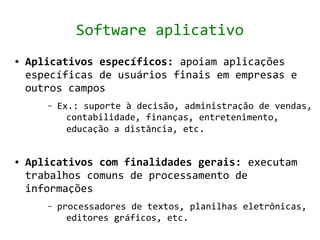 Software aplicativo
●   Aplicativos específicos: apoiam aplicações
    específicas de usuários finais em empresas e
    outros campos
       –   Ex.: suporte à decisão, administração de vendas,
             contabilidade, finanças, entretenimento,
             educação a distância, etc.


●   Aplicativos com finalidades gerais: executam
    trabalhos comuns de processamento de
    informações
       –   processadores de textos, planilhas eletrônicas,
             editores gráficos, etc.
 