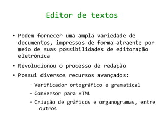 Editor de textos

●   Podem fornecer uma ampla variedade de
    documentos, impressos de forma atraente por
    meio de suas possibilidades de editoração
    eletrônica
●   Revolucionou o processo de redação
●   Possui diversos recursos avançados:
       –   Verificador ortográfico e gramatical
       –   Conversor para HTML
       –   Criação de gráficos e organogramas, entre
             outros
 