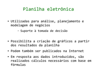 Planilha eletrônica

●   Utilizadas para análise, planejamento e
    modelagem de negócios
       –   Suporte à tomada de decisão


●   Possibilita a criação de gráficos a partir
    dos resultados da planilha
●   Podem também ser publicados na Internet
●   Em resposta aos dados introduzidos, são
    realizados cálculos necessários com base em
    fórmulas
 