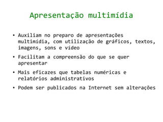 Apresentação multimídia

●   Auxiliam no preparo de apresentações
    multimídia, com utilização de gráficos, textos,
    imagens, sons e vídeo
●   Facilitam a compreensão do que se quer
    apresentar
●   Mais eficazes que tabelas numéricas e
    relatórios administrativos
●   Podem ser publicados na Internet sem alterações
 