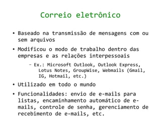 Correio eletrônico

●   Baseado na transmissão de mensagens com ou
    sem arquivos
●   Modificou o modo de trabalho dentro das
    empresas e as relações interpessoais
       –   Ex.: Microsoft Outlook, Outlook Express,
             Lotus Notes, GroupWise, Webmails (Gmail,
             IG, Hotmail, etc.)
●   Utilizado em todo o mundo
●   Funcionalidades: envio de e-mails para
    listas, encaminhamento automático de e-
    mails, controle de senha, gerenciamento de
    recebimento de e-mails, etc.
 