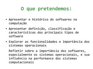O que pretendemos:
●   Apresentar o histórico do softwares na
    computação
●   Apresentar definição, classificação e
    características dos principais tipos de
    software
●   Explorar as funcionalidades e importância dos
    sistemas operacionais
    Refletir sobre a importância dos softwares,
    especialmente os sistemas operacionais, e sua
    influência na performance dos sistemas
    computacionais
 