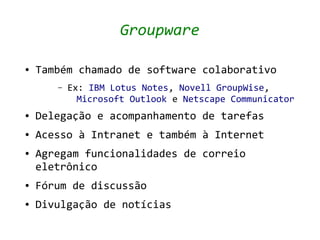 Groupware

●   Também chamado de software colaborativo
       –   Ex: IBM Lotus Notes, Novell GroupWise,
             Microsoft Outlook e Netscape Communicator
●   Delegação e acompanhamento de tarefas
●   Acesso à Intranet e também à Internet
●   Agregam funcionalidades de correio
    eletrônico
●   Fórum de discussão
●   Divulgação de notícias
 