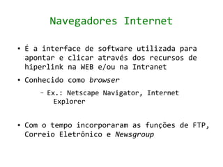 Navegadores Internet

●   É a interface de software utilizada para
    apontar e clicar através dos recursos de
    hiperlink na WEB e/ou na Intranet
●   Conhecido como browser
       –   Ex.: Netscape Navigator, Internet
             Explorer


●   Com o tempo incorporaram as funções de FTP,
    Correio Eletrônico e Newsgroup
 