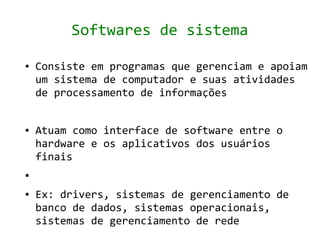 Softwares de sistema

●   Consiste em programas que gerenciam e apoiam
    um sistema de computador e suas atividades
    de processamento de informações


●   Atuam como interface de software entre o
    hardware e os aplicativos dos usuários
    finais
●


●   Ex: drivers, sistemas de gerenciamento de
    banco de dados, sistemas operacionais,
    sistemas de gerenciamento de rede
 