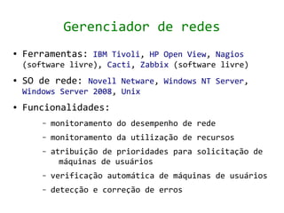 Gerenciador de redes
●   Ferramentas: IBM Tivoli, HP Open View, Nagios
    (software livre), Cacti, Zabbix (software livre)
●   SO de rede: Novell Netware, Windows NT Server,
    Windows Server 2008, Unix
●   Funcionalidades:
        –   monitoramento do desempenho de rede
        –   monitoramento da utilização de recursos
        –   atribuição de prioridades para solicitação de
              máquinas de usuários
        –   verificação automática de máquinas de usuários
        –   detecção e correção de erros
 