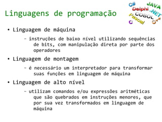 Linguagens de programação
●   Linguagem de máquina
       –   instruções de baixo nível utilizando sequências
             de bits, com manipulação direta por parte dos
             operadores
●   Linguagem de montagem
       –   é necessário um interpretador para transformar
             suas funções em linguagem de máquina
●   Linguagem de alto nível
       –   utilizam comandos e/ou expressões aritméticas
             que são quebrados em instruções menores, que
             por sua vez transformados em linguagem de
             máquina
 