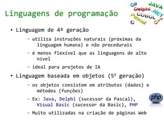 Linguagens de programação
 ●   Linguagem de 4ª geração
        –   utiliza instruções naturais (próximas da
              linguagem humana) e não procedurais
        –   é menos flexível que as linguagens de alto
              nível
        –   ideal para projetos de IA
 ●   Linguagem baseada em objetos (5a geração)
        –   os objetos consistem em atributos (dados) e
              métodos (funções)
        –   Ex: Java, Delphi (sucessor da Pascal),
              Visual Basic (sucessor da Basic), PHP
        –   Muito utilizadas na criação de páginas Web
 