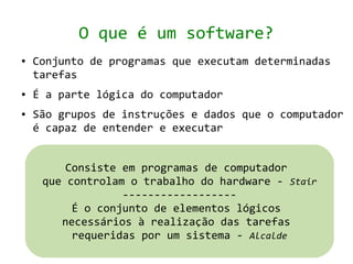 O que é um software?
●   Conjunto de programas que executam determinadas
    tarefas
●   É a parte lógica do computador
●   São grupos de instruções e dados que o computador
    é capaz de entender e executar


         Consiste em programas de computador
     que controlam o trabalho do hardware - Stair
                  ------------------
          É o conjunto de elementos lógicos
        necessários à realização das tarefas
          requeridas por um sistema - Alcalde
 