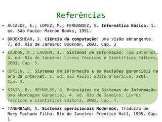 Referências
●   ALCALDE, E.; LOPEZ, M.; FERNANDEZ, S. Informática Básica. 1.
    ed. São Paulo: Makron Books, 1991.
●   BROOKSHEAR, J. Ciência da computação: uma visão abrangente.
    7. ed. Rio de Janeiro: Bookman, 2003. Cap. 3
●   LAUDON, K.; LAUDON, J.. Sistemas de Informação: com Internet.
    4. ed. Rio de Janeiro: Livros Técnicos e Científicos Editora,
    2001. Cap. 5.
●   OBRIEN, J. Sistemas de Informação e as decisões gerenciais na
    era da Internet. 1. ed. São Paulo: Editora Saraiva, 2001.
    Cap. 3.
●   STAIR, R.; REYNOLDS, G. Princípios de Sistemas de Informação:
    Uma Abordagem Gerencial. 4. ed. Rio de Janeiro: Livros
    Técnicos e Científicos Editora, 2002. Cap. 4.
●   TANENBAWN, A. Sistemas operacionais Modernos. Tradução de
    Nery Machado Filho. Rio de Janeiro: Prentice Hall, 1995. Cap.
    1
 