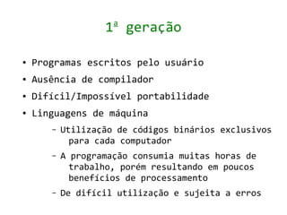 a
                   1 geração

●   Programas escritos pelo usuário
●   Ausência de compilador
●   Difícil/Impossível portabilidade
●   Linguagens de máquina
       –   Utilização de códigos binários exclusivos
             para cada computador
       –   A programação consumia muitas horas de
             trabalho, porém resultando em poucos
             benefícios de processamento
       –   De difícil utilização e sujeita a erros
 