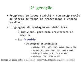 a
                             2 geração
     ●   Programas em lotes (batch) – com programação
         de janela de tempo do processador e espaço
         em disco
     ●   Linguagens de montagem ou simbólicas
              –   É individual para cada arquitetura de
                    máquina
              –   Ex: Assembly
                      ●   Instruções aritméticas:
                             –   Adição: ADD, ADC, INC, XADD, AAA e DAA
                             –   Subtração: SUB, SBB, DEC, AAS e DAS
                             –   Multiplicação: MUL, IMUL e AAM
                             –   Divisão: DIV, IDIV e AAD
Conheça um pouco sobre o Assembly: http://pt.wikipedia.org/wiki/Assembly
 
