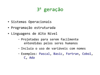 a
                   3 geração

●   Sistemas Operacionais
●   Programação estruturada
●   Linguagens de Alto Nível
       –   Projetadas para serem facilmente
             entendidas pelos seres humanos
       –   Incluía o uso de variáveis com nomes
       –   Exemplos: Pascal, Basic, Fortran, Cobol,
             C, Ada
 