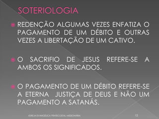    REDENÇÃO ALGUMAS VEZES ENFATIZA O
    PAGAMENTO DE UM DÉBITO E OUTRAS
    VEZES A LIBERTAÇÃO DE UM CATIVO.

   O SACRIFIO DE JESUS REFERE-SE                      A
    AMBOS OS SIGNIFICADOS.

   O PAGAMENTO DE UM DÉBITO REFERE-SE
    A ETERNA JUSTIÇA DE DEUS E NÃO UM
    PAGAMENTO A SATANÁS.
      IGREJA EVANGÉLICA PENTECOSTAL MISSIONÁRIA   12
 