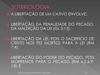    A LIBERTAÇÃO DE UM CATIVO ENVOLVE:

   LIBERTAÇÃO DA PENALIDADE DO PECADO,
    DA MALDIÇÃO DA LEI (GL 3:13);

   LIBERTAÇÃO DA LEI, POIS O SACRIFICIO DE
    CRISTO NOS FEZ MORTOS PARA A LEI (RM
    7:4);

   LIBERTAÇÃO DO PODER DO PECADO, POIS
    MORREMOS PARA O PECADO (RM 6:2,6,9-
    13); E
       IGREJA EVANGÉLICA PENTECOSTAL MISSIONÁRIA   13
 