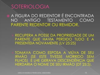    A FIGURA DO REDENTOR É ENCONTRADA
    NO    ANTIGO   TESTAMENTO    COMO
    PARENTE REDENTOR OU REMIDOR.

    › RECUPERA A POSSE DA PROPRIEDADE DE UM
     PARENTE QUE HAVIA PERDIDO TUDO E A
     PRESENTEIA NOVAMENTE (LV 25:25)

    › TOMAVA COMO ESPOSA A VIÚVA DE SEU
     IRMÃO (SE ESTE TIVESSE MORRIDO SEM
     FILHOS) E LHE GERAVA DESCENDÊNCIA QUE
     HERDARIA O NOME DE SEU IRMÃO (DT 25:5).

      IGREJA EVANGÉLICA PENTECOSTAL MISSIONÁRIA   15
 