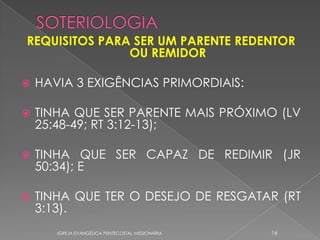 REQUISITOS PARA SER UM PARENTE REDENTOR
               OU REMIDOR

   HAVIA 3 EXIGÊNCIAS PRIMORDIAIS:

   TINHA QUE SER PARENTE MAIS PRÓXIMO (LV
    25:48-49; RT 3:12-13);

   TINHA QUE SER CAPAZ DE REDIMIR (JR
    50:34); E

   TINHA QUE TER O DESEJO DE RESGATAR (RT
    3:13).
       IGREJA EVANGÉLICA PENTECOSTAL MISSIONÁRIA   16
 