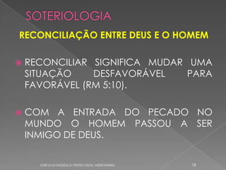 RECONCILIAÇÃO ENTRE DEUS E O HOMEM

   RECONCILIAR SIGNIFICA MUDAR UMA
    SITUAÇÃO    DESFAVORÁVEL    PARA
    FAVORÁVEL (RM 5:10).

   COM A ENTRADA DO PECADO NO
    MUNDO O HOMEM PASSOU A SER
    INMIGO DE DEUS.

      IGREJA EVANGÉLICA PENTECOSTAL MISSIONÁRIA   18
 