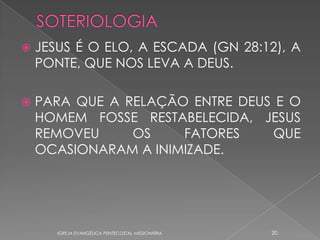    JESUS É O ELO, A ESCADA (GN 28:12), A
    PONTE, QUE NOS LEVA A DEUS.

   PARA QUE A RELAÇÃO ENTRE DEUS E O
    HOMEM FOSSE RESTABELECIDA, JESUS
    REMOVEU     OS    FATORES    QUE
    OCASIONARAM A INIMIZADE.




       IGREJA EVANGÉLICA PENTECOSTAL MISSIONÁRIA   20
 