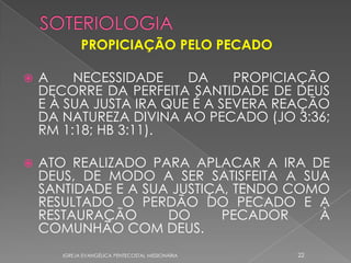 PROPICIAÇÃO PELO PECADO

   A    NECESSIDADE     DA     PROPICIAÇÃO
    DECORRE DA PERFEITA SANTIDADE DE DEUS
    E À SUA JUSTA IRA QUE É A SEVERA REAÇÃO
    DA NATUREZA DIVINA AO PECADO (JO 3:36;
    RM 1:18; HB 3:11).

   ATO REALIZADO PARA APLACAR A IRA DE
    DEUS, DE MODO A SER SATISFEITA A SUA
    SANTIDADE E A SUA JUSTIÇA, TENDO COMO
    RESULTADO O PERDÃO DO PECADO E A
    RESTAURAÇÃO      DO      PECADOR    À
    COMUNHÃO COM DEUS.
       IGREJA EVANGÉLICA PENTECOSTAL MISSIONÁRIA   22
 